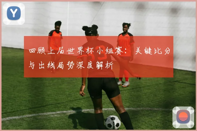 回顾上届世界杯小组赛：关键比分与出线局势深度解析