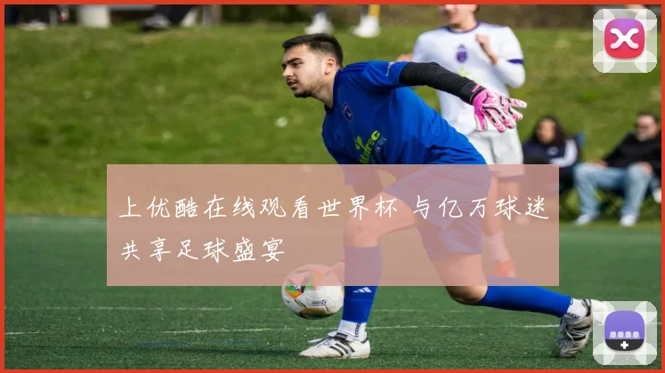 上优酷在线观看世界杯 与亿万球迷共享足球盛宴