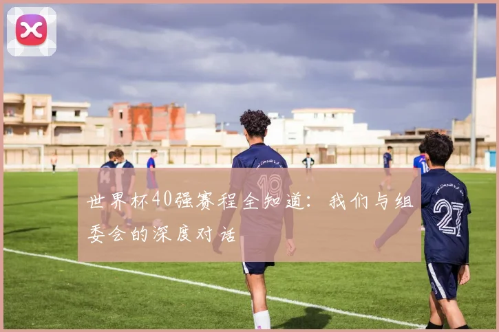 世界杯40强赛程全知道：我们与组委会的深度对话