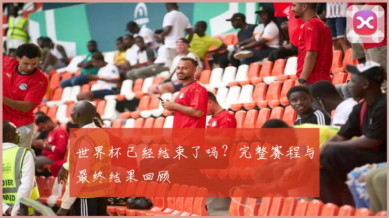 世界杯已经结束了吗？完整赛程与最终结果回顾